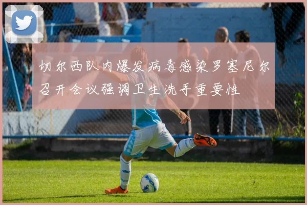 切尔西队内爆发病毒感染罗塞尼尔召开会议强调卫生洗手重要性
