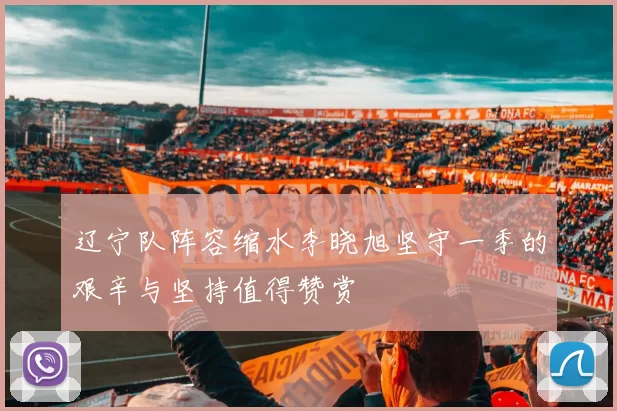 辽宁队阵容缩水李晓旭坚守一季的艰辛与坚持值得赞赏