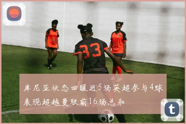 库尼亚状态回暖近5场英超参与4球表现超越曼联前16场总和
