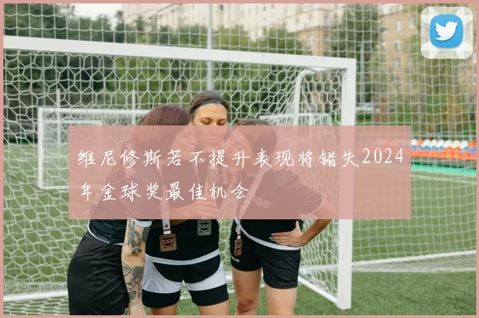 维尼修斯若不提升表现将错失2024年金球奖最佳机会