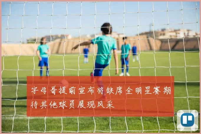 字母哥提前宣布将缺席全明星赛期待其他球员展现风采