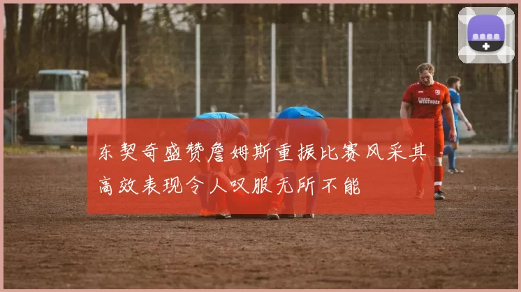 东契奇盛赞詹姆斯重振比赛风采其高效表现令人叹服无所不能