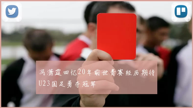 冯潇霆回忆20年前世青赛经历期待U23国足勇夺冠军