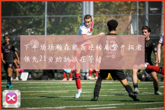 下半场杨瀚森能否逆转局势开拓者领先21分的挑战在等待