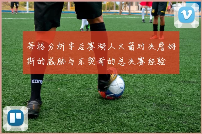 蒂格分析季后赛湖人火箭对决詹姆斯的威胁与东契奇的总决赛经验