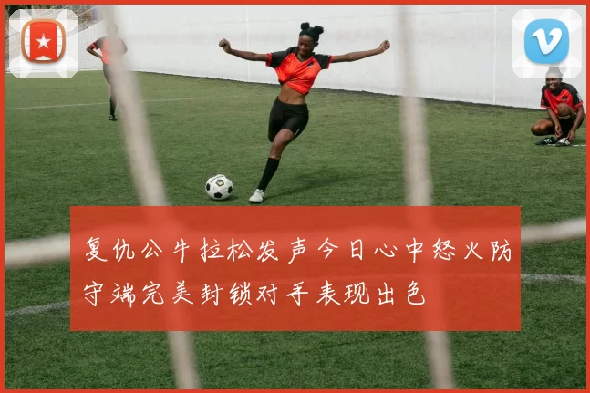 复仇公牛拉松发声今日心中怒火防守端完美封锁对手表现出色